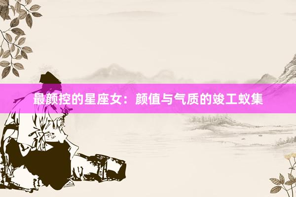 最颜控的星座女:颜值与气质的竣工蚁集