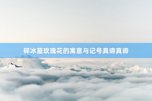 碎冰蓝玫瑰花的寓意与记号真谛真谛
