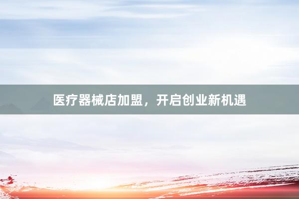 医疗器械店加盟，开启创业新机遇